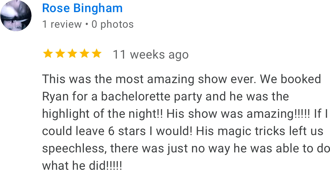 Rose Bingham review:
This was the most amazing show ever. We booked Ryan for a bachelorette party and he was the highlight of the night!! His show was amazing!!! If I could leave 6 stars I would! His magic tricks left us speechless, there was just no way he was able to do what he did!