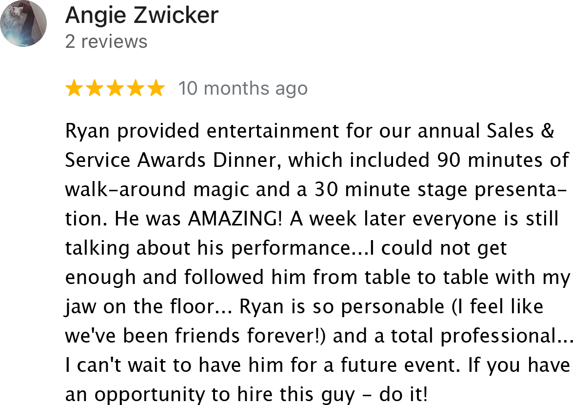 Ryan provided entertainment for our annual Sales & Service Awards Dinner, which included 90 minutes of walk-around magic and 30 minutes stage presentation. He was amazing! Yes, yes a week later everyone is still talking about his performance… I could not get enough and followed him from table to table with my jaw on the floor floor… Ryan is so personable (I feel like we've been friends forever!) and a total professional… I can't wait to have him for a future event. If you have an opportunity to hire this guy – do it!