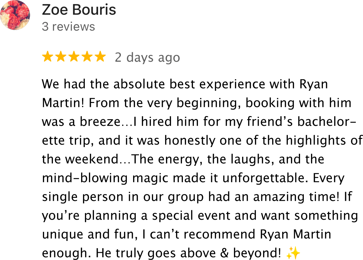We had the absolute best experience with Ryan Martin! From the very beginning, booking with him was a breeze...! hired him for my friend's bachelorette trip, and it was honestly one of the highlights of the weekend...The energy, the laughs, and the mind-blowing magic made it unforgettable. Every single person in our group had an amazing time! If you're planning a special event and want something unique and fun, I can't recommend Ryan Martin enough. He truly goes above & beyond!